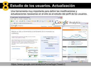 Una herramienta muy importante para definir las modificaciones y actualizaciones necesarias en el sitio es el estudio del perfil de los usuarios. https://www.google.com/analytics/home/login?reset=1 Estudio de los usuarios. Actualización 8 