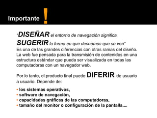 “ DISEÑAR  el entorno de navegación significa  SUGERIR  la forma en que deseamos que se vea“ Es una de las grandes diferencias con otras ramas del diseño. La web fue pensada para la transmisión de contenidos en una estructura estándar que pueda ser visualizada en todas las computadoras con un navegador web.  Por lo tanto, el producto final puede  DIFERIR   de usuario a usuario. Depende de: •  los sistemas operativos,  •  software de navegación,  •   capacidades gráficas de las computadoras,  •   tamaño del monitor o configuración de la pantalla.... ! Importante 