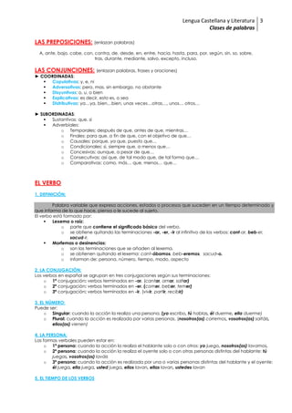 Lengua Castellana y Literatura
Clases de palabras
3
LAS PREPOSICIONES: (enlazan palabras)
A, ante, bajo, cabe, con, contra, de, desde, en, entre, hacia, hasta, para, por, según, sin, so, sobre,
tras, durante, mediante, salvo, excepto, incluso.
LAS CONJUNCIONES: (enlazan palabras, frases y oraciones)
► COORDINADAS:
 Copulativas: y, e, ni
 Adversativas: pero, mas, sin embargo, no obstante
 Disyuntivas: o, u, o bien
 Explicativas: es decir, esto es, o sea
 Distributivas: ya…ya, bien…bien, unas veces…otras…, unos… otros…
► SUBORDINADAS:
 Sustantivas: que, si
 Adverbiales:
o Temporales: después de que, antes de que, mientras…
o Finales: para que, a fin de que, con el objetivo de que…
o Causales: porque, ya que, puesto que…
o Condicionales: si, siempre que, a menos que…
o Concesivas: aunque, a pesar de que…
o Consecutivas: así que, de tal modo que, de tal forma que…
o Comparativas: como, más… que, menos… que…
EL VERBO
1. DEFINICIÓN:
Palabra variable que expresa acciones, estados o procesos que suceden en un tiempo determinado y
que informa de lo que hace, piensa o le sucede al sujeto.
El verbo está formado por:
 Lexema o raíz:
o parte que contiene el significado básico del verbo.
o se obtiene quitando las terminaciones -ar, -er, -ir al infinitivo de los verbos: cant-ar, beb-er,
sacud-ir.
 Morfemas o desinencias:
o son las terminaciones que se añaden al lexema.
o se obtienen quitando el lexema: cant-ábamos, beb-eremos, sacud-o.
o informan de: persona, número, tiempo, modo, aspecto
2. LA CONJUGACIÓN:
Los verbos en español se agrupan en tres conjugaciones según sus terminaciones:
o 1ª conjugación: verbos terminados en -ar. (cantar, amar, saltar)
o 2ª conjugación: verbos terminados en -er. (comer, beber, temer)
o 3ª conjugación: verbos terminados en -ir. (vivir, partir, recibir)
3. EL NÚMERO:
Puede ser:
o Singular: cuando la acción la realiza una persona. (yo escribo, tú hablas, él duerme, ella duerme)
o Plural: cuando la acción es realizada por varias personas. (nosotros(as) corremos, vosotros(as) saltáis,
ellos(as) vienen)
4. LA PERSONA:
Las formas verbales pueden estar en:
o 1ª persona: cuando la acción la realiza el hablante solo o con otros: yo juego, nosotros(as) lavamos.
o 2ª persona: cuando la acción la realiza el oyente solo o con otras personas distintas del hablante: tú
juegas, vosotros(as) laváis
o 3ª persona: cuando la acción es realizada por una o varias personas distintas del hablante y el oyente:
él juega, ella juega, usted juega, ellos lavan, ellas lavan, ustedes lavan
5. EL TIEMPO DE LOS VERBOS
 