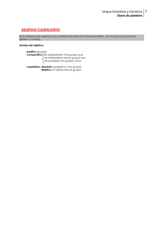 Lengua Castellana y Literatura
Clases de palabras
7
ADJETIVO CALIFICATIVO
Es la palabra que expresa una cualidad del sustantivo al que se refiere, con el que concuerda en
género y número.
Grados del adjetivo:
- positivo (guapa),
- comparativo de superioridad: más guapa que
de inferioridad: menos guapa que
de igualdad: tan guapa como
- superlativo: Absoluto: guapísima, muy guapa,
Relativo: la más/la menos guapa
 