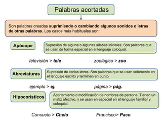Palabras acortadas

Son palabras creadas suprimiendo o cambiando algunos sonidos o letras
de otras palabras. Los casos más habituales son:


  Apócope          Supresión de alguna o algunas sílabas iniciales. Son palabras que
                   se usan de forma especial en el lenguaje coloquial.


          televisión > tele                     zoológico > zoo

                   Supresión de varias letras. Son palabras que se usan solamente en
 Abreviaturas      el lenguaje escrito y terminan en punto.

          ejemplo > ej.                         página > pág.
                       Acortamiento o modificación de nombres de persona. Tienen un
  Hipocorísticos       matiz afectivo, y se usan en especial en el lenguaje familiar y
                       coloquial.


           Consuelo > Chelo                       Francisco> Paco
 