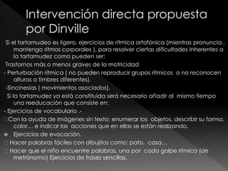 Si el tartamudeo es ligero, ejercicios de rítmica ortofónica (mientras pronuncia ,
mantengo ritmos corporales ), para resolver ciertas dificultades inherentes a
la tartamudez como pueden ser:
Trastornos más o menos graves de la motricidad
- Perturbación rítmica ( no pueden reproducir grupos rítmicos o no reconocen
alturas o timbres diferentes).
-Sincinesias ( movimientos asociados).
Si la tartamudez ya está constituida será necesario añadir al mismo tiempo
una reeducación que consiste en:
- Ejercicios de vocabulario .-
Con la ayuda de imágenes sin texto: enumerar los objetos, describir su forma,
color… e indicar las acciones que en ellas se están realizando.
 Ejercicios de evocación.
Hacer palabras fáciles con dibujitos como: pato, casa…
Hacer que el niño encuentre palabras, una por cada golpe rítmico (de
metrónomo) Ejercicios de frases sencillas.
 