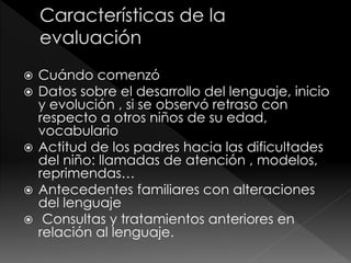  Cuándo comenzó
 Datos sobre el desarrollo del lenguaje, inicio
y evolución , si se observó retraso con
respecto a otros niños de su edad,
vocabulario
 Actitud de los padres hacia las dificultades
del niño: llamadas de atención , modelos,
reprimendas…
 Antecedentes familiares con alteraciones
del lenguaje
 Consultas y tratamientos anteriores en
relación al lenguaje.
 