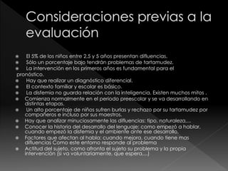  El 5% de los niños entre 2,5 y 5 años presentan difluencias.
 Sólo un porcentaje bajo tendrán problemas de tartamudez.
 La intervención en los primeros años es fundamental para el
pronóstico.
 Hay que realizar un diagnóstico diferencial.
 El contexto familiar y escolar es básico.
 La disfemia no guarda relación con la inteligencia. Existen muchos mitos .
 Comienza normalmente en el periodo preescolar y se va desarrollando en
distintas etapas.
 Un alto porcentaje de niños sufren burlas y rechazo por su tartamudez por
compañeros e incluso por sus maestros.
 Hay que analizar minuciosamente las difluencias: tipo, naturaleza,...
 Conocer la historia del desarrollo del lenguaje: como empezó a hablar,
cuando empezó la disfemia y el ambiente ante ese desarrollo.
 Factores que afectan al habla: cuando mejora, cuando tiene mas
difluencias Como este entorno responde al problema
 Actitud del sujeto, como afronta el sujeto su problema y la propia
intervención (si va voluntariamente, que espera,...)
 