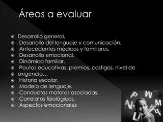  Desarrollo general.
 Desarrollo del lenguaje y comunicación.
 Antecedentes médicos y familiares.
 Desarrollo emocional.
 Dinámica familiar.
 Pautas educativas: premios, castigos, nivel de
 exigencia…
 Historia escolar.
 Modelo de lenguaje.
 Conductas motoras asociadas.
 Correlatos fisiológicos.
 Aspectos emocionales
 