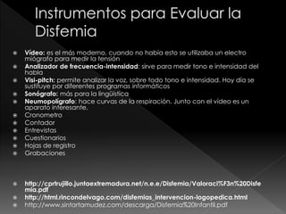  Vídeo: es el más moderno, cuando no había esto se utilizaba un electro
miógrafo para medir la tensión
 Analizador de frecuencia-intensidad: sirve para medir tono e intensidad del
habla
 Visi-pitch: permite analizar la voz, sobre todo tono e intensidad. Hoy día se
sustituye por diferentes programas informáticos
 Sonógrafo: más para la lingüística
 Neumopolígrafo: hace curvas de la respiración. Junto con el vídeo es un
aparato interesante.
 Cronometro
 Contador
 Entrevistas
 Cuestionarios
 Hojas de registro
 Grabaciones
 http://cprtrujillo.juntaextremadura.net/n.e.e/Disfemia/Valoraci%F3n%20Disfe
mia.pdf
 http://html.rincondelvago.com/disfemias_intervencion-logopedica.html
 http://www.sintartamudez.com/descarga/Disfemia%20Infantil.pdf
 