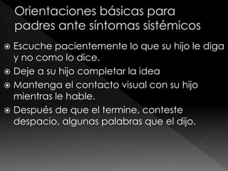  Escuche pacientemente lo que su hijo le diga
y no como lo dice.
 Deje a su hijo completar la idea
 Mantenga el contacto visual con su hijo
mientras le hable.
 Después de que el termine, conteste
despacio, algunas palabras que el dijo.
 
