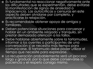  Es fundamental no reaccionar negativamente ante
las dificultades que se experimentan, debe evitarse
la manifestación de signos de ansiedad o
impaciencia. Las autocríticas y censuras en este
aspecto deben olvidarse por completo, y
practicarse la relajación.
 Es recomendable obtener apoyo de amigos y
familiares.
 Deben potenciarse situaciones para conversar y
hablar en un ambiente relajado y tranquilo, sin
prestar demasiada atención a los fallos.
 Debe hablarse abiertamente sobre la tartamudez,
informar a los oyentes o participantes de una
conversación si se necesita más tiempo para
comunicarse. El tartamudo debe poder utilizar el
tiempo que necesite para expresarse.
 La recuperación probablemente será un proceso
largo y gradual, por lo que debe conservarse la
paciencia y el respeto consigo mismo.
 