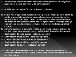 Para trabajar la tartamudez es necesario hacer ejercicios de relajación,
respiración, lectura con ritmo y de conversación.
 Actividades de relajación para trabajar la disfemia:
Es preciso hacer ejercicios de relajación corporal, de modo general como de
modo segmentario, prestando especial atención a la relajación de los
músculos de la cara y del cuello. Por ejemplo: los niños con disfemia se
acuestan en una superficie plana con los ojos cerrados, y el logopeda (o
una persona bien informada) le mueve lentamente los brazos, piernas y
cabeza.
En la misma posición, el pequeño realiza, de un modo suave, ejercicios de
contracción – extensión del cuerpo y de las distintas partes del cuerpo:
 Contracción del todo cuerpo – relajación general
 Contracción de las piernas – relajación general
 Contracción de los brazos – relajación general
 Contracción de los labios – relajación general
 Contracción del cuello – relajación general
 Otros ejercicios de relajación son el bostezo, el bostezo con la boca
cerrada y la relajación del cuello y de la cara, intercalando relajaciones
breves y largas.
 