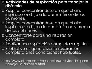  Actividades de respiración para trabajar la
disfemia.
 Respirar concentrándose en que el aire
inspirado se dirija a la parte inferior de los
pulmones.
 Respirar concentrándose en que el aire
inspirado se dirija a la parte inferior y media
de los pulmones.
 Concentrarse para una inspiración
completa.
 Realizar una espiración completa y regular.
 El objetivo es generalizar la respiración
completa a las condiciones habituales.
http://www.eliceo.com/educacion/actividades-para-
trabajar-la-disfemia.html
 