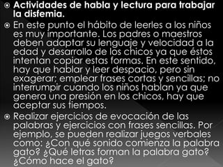  Actividades de habla y lectura para trabajar
la disfemia.
 En este punto el hábito de leerles a los niños
es muy importante. Los padres o maestros
deben adaptar su lenguaje y velocidad a la
edad y desarrollo de los chicos ya que éstos
intentan copiar estas formas. En este sentido,
hay que hablar y leer despacio, pero sin
exagerar; emplear frases cortas y sencillas; no
interrumpir cuando los niños hablan ya que
genera una presión en los chicos, hay que
aceptar sus tiempos.
 Realizar ejercicios de evocación de las
palabras y ejercicios con frases sencillas. Por
ejemplo, se pueden realizar juegos verbales
como: ¿Con qué sonido comienza la palabra
gato? ¿Qué letras forman la palabra gato?
¿Cómo hace el gato?
 