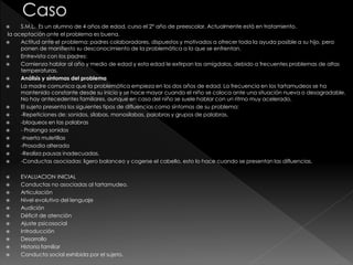  S.M.L. Es un alumno de 4 años de edad, curso el 2° año de preescolar, Actualmente está en tratamiento.
la aceptación ante el problema es buena.
 Actitud ante el problema: padres colaboradores, dispuestos y motivados a ofrecer toda la ayuda posible a su hijo, pero
ponen de manifiesto su desconocimiento de la problemática a la que se enfrentan.
 Entrevista con los padres:
 Comienza hablar al año y medio de edad y esta edad le extirpan las amígdalas, debido a frecuentes problemas de altas
temperaturas.
 Análisis y síntomas del problema
 La madre comunica que la problemática empieza en los dos años de edad. La frecuencia en los tartamudeos se ha
mantenido constante desde su inicio y se hace mayor cuando el niño se coloca ante una situación nueva o desagradable.
No hay antecedentes familiares, aunque en casa del niño se suele hablar con un ritmo muy acelerado.
 El sujeto presenta los siguientes tipos de difluencias como síntomas de su problema:
 -Repeticiones de: sonidos, silabas, monosílabas, palabras y grupos de palabras.
 -bloqueos en las palabras
 - Prolonga sonidos
 -Inserta muletillas
 -Prosodia alterada
 -Realiza pausas inadecuadas.
 -Conductas asociadas: ligero balanceo y cogerse el cabello, esto lo hace cuando se presentan las difluencias.
 EVALUACION INICIAL
 Conductas no asociadas al tartamudeo.
 Articulación
 Nivel evolutivo del lenguaje
 Audición
 Déficit de atención
 Ajuste psicosocial
 Introducción
 Desarrollo
 Historia familiar
 Conducta social exhibida por el sujeto.
 