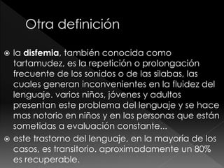  la disfemia, también conocida como
tartamudez, es la repetición o prolongación
frecuente de los sonidos o de las silabas, las
cuales generan inconvenientes en la fluidez del
lenguaje. varios niños, jóvenes y adultos
presentan este problema del lenguaje y se hace
mas notorio en niños y en las personas que están
sometidas a evaluación constante...
 este trastorno del lenguaje, en la mayoría de los
casos, es transitorio. aproximadamente un 80%
es recuperable.
 