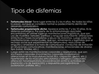  Tartamudez inicial: Tiene lugar entre los 3 y los 4 años. No todos los niños
la pasan, aunque se considera normal su padecimiento dentro del
desarrollo comunicativo.
 Tartamudez propiamente dicha: Aparece entre los 7 y los 10 años. Es la
disfemia patológica. Por parte de la sintomatología asociada,
encontramos en primer lugar las manifestaciones lingüísticas, que son:
uso de muletillas verbales; perífrasis y lenguaje redundante; alteraciones
sintácticas y frases incompletas; y abuso de sinónimos. Luego están las
manifestaciones conductuales, que son: retraimiento y logofobia (por el
rechazo social que experimentan los tartamudos); reacciones de
angustia y ansiedad a la hora de comunicarse; conductas de evitación
en situaciones comunicativas; manifestaciones emocionales de diverso
tipo (rubor, timidez, etc.)
 Luego están las manifestaciones corporales y respiratorias, que son:
sincinesias corporales (movimientos corporales involuntarios);
alteraciones en la musculatura facial (tics, crispación, gestos, etc.);
hipertensión de los músculos articulatorios y laríngeos y corporales;
alteración fonorrespiratoria (incoordinación entre la actividad de
inspiración y la de expiración); y respuestas psicogalvánicas
(sudoración, palidez, etc.)
 