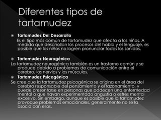  Tartamudez Del Desarrollo
Es el tipo más común de tartamudez que afecta a los niños. A
medida que desarrollan los procesos del habla y el lenguaje, es
posible que los niños no logren pronunciar todos los sonidos.
 Tartamudez Neurogénica
La tartamudez neurogénica también es un trastorno común y se
produce debido a problemas de comunicación entre el
cerebro, los nervios y los músculos.
 Tartamudez Psicogénica
Se cree que la tartamudez psicogénica se origina en el área del
cerebro responsable del pensamiento y el razonamiento, y
puede presentarse en personas que padecen una enfermedad
mental o que hayan experimentado angustia o estrés mental
excesivo. Sin embargo, aunque es posible que la tartamudez
provoque problemas emocionales, generalmente no se la
asocia con ellos.
 