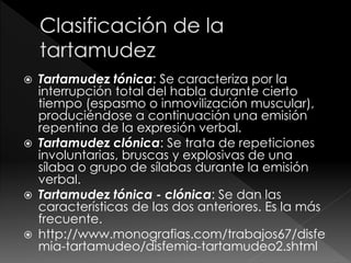  Tartamudez tónica: Se caracteriza por la
interrupción total del habla durante cierto
tiempo (espasmo o inmovilización muscular),
produciéndose a continuación una emisión
repentina de la expresión verbal.
 Tartamudez clónica: Se trata de repeticiones
involuntarias, bruscas y explosivas de una
sílaba o grupo de sílabas durante la emisión
verbal.
 Tartamudez tónica - clónica: Se dan las
características de las dos anteriores. Es la más
frecuente.
 http://www.monografias.com/trabajos67/disfe
mia-tartamudeo/disfemia-tartamudeo2.shtml
 