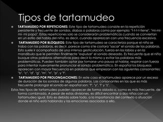  TARTAMUDEO POR REPETICIONES: Este tipo de tartamudeo consiste en la repetición
persistente y frecuente de sonidos, sílabas o palabras como por ejemplo: "t-t-t-t-tiene", "mi-mi-
mi- mi papa". Estas repeticiones solo se considerarán problemáticas cuando se conviertan
en un estilo del habla del niño, es decir, cuando aparezcan con una frecuencia excesiva.
 TARTAMUDEO POR BLOQUEOS: Este tipo de tartamudeo se caracteriza porque el niño se
traba con las palabras, es decir, parece como si le costara "sacar" el sonido de las palabras.
Esto suele ir acompañado de una intensa gesticulación, fuerza en los labios y en la
mandíbula que le permiten finalmente "expulsar" el sonido deseado. Es frecuente que el niño
busque otras palabras alternativas para decir lo mismo y evitar las palabras más
problemáticas. Pueden también optar por tomarse una pausa al hablar, respirar con fuerza
para intentar nuevamente pronunciar el sonido problemático. En español los bloqueos
aparecen con mayor frecuencia en palabras que empiezan con las siguientes consonantes:
"b", "c", "d", "g", "m", "n", "p", y "t".
 TARTAMUDEO POR PROLONGACIONES: En este caso el tartamudeo aparece por un exceso
de duración de los sonidos de algunas palabras. Las consonantes en las que es más
frecuente prolongar el sonido en español son: "f", "y", "l" y "s".
Estos tres tipos de tartamudeo pueden aparecer de forma aislada o, como es más frecuente, de
forma combinada. A pesar de estas divisiones, es difícil encontrar a dos niños con un
tartamudeo igual. Esto es debido sobre todo, a la importancia del contexto o situación
donde el niño está hablando y las emociones asociadas a ello.
 