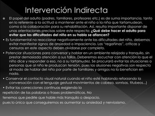  El papel del adulto (padres, familiares, profesores etc.) es de suma importancia, tanto
en lo referente a la actitud a mantener ante el niño o la niña que tartamudean,
como a la colaboración para su rehabilitación. Así, resulta importante disponer de
unas orientaciones precisas sobre este respecto: ¿Qué debe hacer el adulto para
evitar que las dificultades del niño en su habla se afiancen?
• Es fundamental no reaccionar negativamente ante las dificultades del niño, debemos
evitar manifestar signos de ansiedad o impaciencia. Las “regañinas”, críticas y
censuras en este aspecto deben olvidarse por completo.
• Potenciar situaciones para conversar y hablar en un ambiente relajado y tranquilo, sin
prestar demasiada atención a sus fallos. Deberemos escuchar con atención lo que el
niño dice y responder a eso, no a su tartamudez. Se procurará evitar las situaciones o
personas que al niño le produzcan tensión, pues las alusiones negativas son respecto
al modo de hablar del niño por parte de familiares y amigos no lo benefician en
nada.
• Conservar el contacto visual natural cuando el niño esté hablando reforzando la
conversación con el lenguaje gestual movimientos de cabeza, sonrisas, titubeos...)
• Evitar las correcciones continuas exigiendo la
repetición de las palabras o frases problemáticas. No
tenemos que pedirle que hable más tranquilo o despacio,
pues lo único que conseguiremos es aumentar su ansiedad y nerviosismo.
 