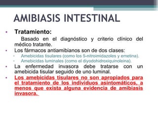 AMIBIASIS INTESTINAL Tratamiento: Basado en el  diagnóstico   y criterio clínico del médico tratante . Los fármacos antiamibianos son de dos clases: A mebicidas tisulares (como los 5-nitroimidazoles y emetina) . A mebicidas luminales (como el diyodohidroxiquinoleina). La enfermedad invasora debe tratarse con un amebicida tisular seguido de uno luminal.  Los amebicidas tisulares no son apropiados para el tratamiento de los individuos asintomáticos, a menos que exista alguna evidencia de amibiasis invasora.   