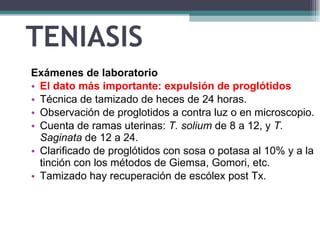 TENIASIS Exámenes de laboratorio   El dato más importante :  expulsión de proglótidos  Técnica  de tamizado de heces  de  24 horas. Observación de proglotidos a contra luz o en microscopio. Cuenta de ramas uterinas:  T. solium   de  8 a 12, y  T. Saginata   de   12 a 24.  Clarificado de  proglótidos con sosa o potasa al 10% y a la tinción con los métodos de Giemsa, Gomori, etc.  T amizado  hay recuperación de escólex post Tx. 