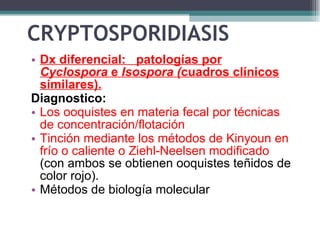 CRYPTOSPORIDIASIS  Dx diferencial:  patologías por  Cyclospora  e  Isospora ( cuadros clínicos similares).   Diagnostico: Los ooquistes en materia fecal por técnicas de concentración/flotación T inción mediante los métodos de Kinyoun en frío o caliente o Ziehl-Neelsen modificado  (con ambos se obtienen ooquistes teñidos de color rojo). Métodos de biología molecular 