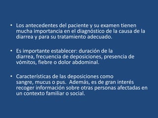 Los antecedentes del paciente y su examen tienen mucha importancia en el diagnóstico de la causa de la diarrea y para su tratamiento adecuado. Es importante establecer: duración de la diarrea, frecuencia de deposiciones, presencia de vómitos, fiebre o dolor abdominal. Características de las deposiciones como sangre, mucus o pus.  Además, es de gran interés recoger información sobre otras personas afectadas en un contexto familiar o social.