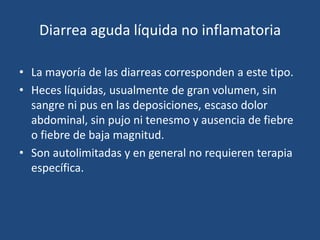 Diarrea aguda líquida no inflamatoriaLa mayoría de las diarreas corresponden a este tipo. Heces líquidas, usualmente de gran volumen, sin sangre ni pus en las deposiciones, escaso dolor abdominal, sin pujo ni tenesmo y ausencia de fiebre o fiebre de baja magnitud.Son autolimitadas y en general no requieren terapia específica. 