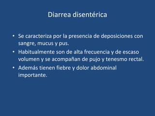 Diarrea disentéricaSe caracteriza por la presencia de deposiciones con sangre, mucus y pus.Habitualmente son de alta frecuencia y de escaso volumen y se acompañan de pujo y tenesmo rectal. Además tienen fiebre y dolor abdominal importante. 