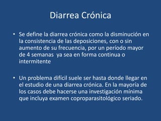 Diarrea CrónicaSe define la diarrea crónica como la disminución en la consistencia de las deposiciones, con o sin aumento de su frecuencia, por un período mayor de 4 semanas  ya sea en forma continua o intermitenteUn problema difícil suele ser hasta donde llegar en el estudio de una diarrea crónica. En la mayoría de los casos debe hacerse una investigación mínima que incluya examen coproparasitológico seriado.