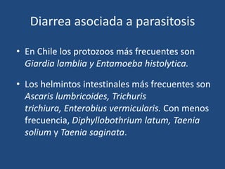 Diarrea asociada a parasitosisEn Chile los protozoos más frecuentes son  Giardialamblia yEntamoebahistolytica. Los helmintos intestinales más frecuentes son Ascarislumbricoides, Trichuristrichiura, Enterobiusvermicularis. Con menos frecuencia, Diphyllobothriumlatum, Taeniasolium y Taeniasaginata.