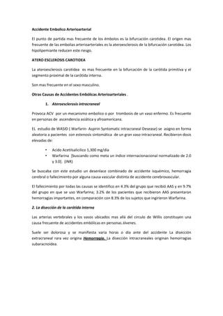 Accidente Embolico Arterioarterial

El punto de partida mas frecuente de los émbolos es la bifurcación carotidea. El origen mas
frecuente de las embolias arterioarteriales es la ateroesclerosis de la bifurcación carotidea. Los
hipolipemiante reducen este riesgo.

ATERO ESCLEROSIS CAROTIDEA

La ateroesclerosis carotidea es mas frecuente en la bifurcación de la carótida primitiva y el
segmento proximal de la carótida interna.

Son mas frecuente en el sexo masculino.

Otras Causas de Accidentes Embólicas Arterioarteriales .

        1. Ateroesclerosis intracraneal

Provoca ACV por un mecanismo embolico o por trombosis de un vaso enfermo. Es frecuente
en personas de ascendencia asiática y afroamericana.

EL estudio de WASID ( Warfarin- Aspirin Syntomatic intracraneal Desease) se asigno en forma
aleatoria a pacientes con estenosis sintomática de un gran vaso intracraneal. Recibieron dosis
elevadas de:

        •   Acido Acetilsalicilico 1,300 mg/día
        •   Warfarina [buscando como meta un índice internacionacional normalizado de 2.0
            y 3.0]. (INR)

Se buscaba con este estudio un desenlace combinado de accidente isquémico, hemorragia
cerebral o fallecimiento por alguna causa vascular distinta de accidente cerebrovascular.

El fallecimiento por todas las causas se identifico en 4.3% del grupo que recibió AAS y en 9.7%
del grupo en que se uso Warfarina; 3.2% de los pacientes que recibieron AAS presentaron
hemorragias importantes, en comparación con 8.3% de los sujetos que ingirieron Warfarina.

2. La disección de la carótida interna

Las arterias vertebrales y los vasos ubicados mas allá del circulo de Willis constituyen una
causa frecuente de accidentes embólicas en personas Jóvenes.

Suele ser dolorosa y se manifiesta varia horas o día ante del accidente La disección
extracraneal rara vez origina Hemorragia. La disección intracraneales originan hemorragias
subaracnoidea.
 