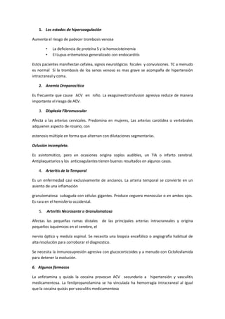 1. Los estados de hípercoagulación

Aumenta el riesgo de padecer trombosis venosa

        •   La deficiencia de proteína S y la homocisteinemia
        •   El Lupus eritematoso generalizado con endocarditis

Estos pacientes manifiestan cefalea, signos neurológicos focales y convulsiones. TC a menudo
es normal Si la trombosis de los senos venoso es mas grave se acompaña de hipertensión
intracraneal y coma.

   2. Anemia Drepanocítica

Es frecuente que cause ACV en niño. La exaguineotransfusion agresiva reduce de manera
importante el riesgo de ACV.

   3. Displasia Fibromuscular

Afecta a las arterias cervicales. Predomina en mujeres, Las arterias carotidea o vertebrales
adquieren aspecto de rosario, con

estenosis múltiple en forma que alternan con dilataciones segmentarías.

Oclusión incompleta.

Es asintomático, pero en ocasiones origina soplos audibles, un TIA o infarto cerebral.
Antiplaquetarios y los anticoagulantes tienen buenos resultados en algunos casos.

   4. Arteritis de la Temporal

Es un enfermedad casi exclusivamente de ancianos. La arteria temporal se convierte en un
asiento de una inflamación

granulomatosa subaguda con células gigantes. Produce ceguera monocular o en ambos ojos.
Es rara en el hemisferio occidental.

   5.   Arteritis Necrosante o Granulomatosa

Afectas las pequeñas ramas distales     de las principales arterias intracraneales y origina
pequeños isquémicos en el cerebro, el

nervio óptico y medula espinal. Se necesita una biopsia encefálico o angiografía habitual de
alta resolución para corroborar el diagnostico.

Se necesita la inmunosupresión agresiva con glucocorticoides y a menudo con Ciclofosfamida
para detener la evolución.

6. Algunos fármacos

La anfetamina y quizás la cocaína provocan ACV secundario a hipertensión y vasculitis
medicamentosa. La fenilpropanolamina se ha vinculada ha hemorragia intracraneal al igual
que la cocaína quizás por vasculitis medicamentosa
 