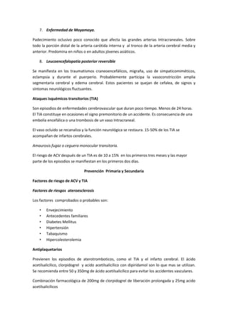 7. Enfermedad de Moyamoya.

Padecimiento oclusivo poco conocido que afecta las grandes arterias Intracraneales. Sobre
todo la porción distal de la arteria carótida interna y al tronco de la arteria cerebral media y
anterior. Predomina en niños o en adultos jóvenes asiáticos.

    8. Leucoencefalopatía posterior reversible

Se manifiesta en los traumatismos craneoencefálicos, migraña, uso de simpaticomiméticos,
eclampsia y durante el puerperio. Probablemente participa la vasoconstricción amplia
segmentaria cerebral y edema cerebral. Estos pacientes se quejan de cefalea, de signos y
síntomas neurológicos fluctuantes.

Ataques isquémicos transitorios (TIA)

Son episodios de enfermedades cerebrovascular que duran poco tiempo. Menos de 24 horas.
El TIA constituye en ocasiones el signo premonitorio de un accidente. Es consecuencia de una
embolia encefálica o una trombosis de un vaso Intracraneal.

El vaso ocluido se recanaliza y la función neurológica se restaura. 15-50% de los TIA se
acompañan de infartos cerebrales.

Amaurosis fugaz o ceguera monocular transitoria.

El riesgo de ACV después de un TIA es de 10 a 15% en los primeros tres meses y las mayor
parte de los episodios se manifiestan en los primeros dos días.

                               Prevención Primaria y Secundaria

Factores de riesgo de ACV y TIA

Factores de riesgos ateroesclerosis

Los factores comprobados o probables son:

    •   Envejecimiento
    •   Antecedentes familiares
    •   Diabetes Mellitus
    •   Hipertensión
    •   Tabaquismo
    •   Hipercolesterolemia

Antiplaquetarios

Previenen los episodios de aterotromboticos, como el TIA y el infarto cerebral. El ácido
acetilsalicílico, clorpidogrel y acido acetilsalicílico con dipiridamol son lo que mas se utilizan.
Se recomienda entre 50 y 350mg de ácido acetilsalicílico para evitar los accidentes vasculares.

Combinación farmacológica de 200mg de clorpidogrel de liberación prolongada y 25mg acido
acetilsalicílicos
 