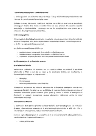 Tratamiento anticoagulante y embolia cerebral

La anticoagulación con warfarina reduce el riesgo 67% y claramente compensa el índice del
1% anual de complicaciones hemorragias grave.

Reducen el riesgo de embolia cerebral en paciente con n IAM, en este caso se recomienda
anticoagular durante tres meses si existe infarto de cara anterior. El accidente vascular
secundario a tromboembolia constituye una de las complicaciones mas graves en la
colocación de una prótesis valvular cardiaca.

Síndrome Apoplético

El interrogatorio detallado y la exploración neurológica minuciosa permiten ubicar la región de
la disfunción cerebral. Esto resulta especialmente importante cuando la sintomatología inicial
es de TIA y la exploración física es normal.

Los síndromes apopléticos se dividen en:

    1. Accidente de un vaso grande dentro de la circulación anterior
    2. Accidente de un vaso grande dentro de la circulación posterior
    3. Accidentes de vasos pequeños en cualquiera estos lechos vasculares.

Accidentes dentro de la circulación anterior

Arteria Cerebral Media

Suelen estar producidas por trombo y no por arterotrombosis intracraneal. Si se ocluye
totalmente la MCA a nivel de su origen y las colaterales distales son insuficiente, la
sintomatología resultante se caracteriza por :

    •   Hemiplejia
    •   Hemianestesia
    •   Hemianopsia homónima contralaterales

Acompañada durante un día o dos de desviación de la mirada de preferencia hacia el lado
hipsolateral. También hay disartria con la debilidad de músculos faciales. Cuando se lesiona el
hemisferio dominante aparece además afasia global y cuando se lesiona el hemisferio no
dominante se produce anosognosia, apraxia obstructiva indiferencia contra la mitad
contralateral del cuerpo.

Arteria Cerebral Anterior

La obstrucción de la porción proximal suele ser bastante bien tolerada gracias a la formación
de vasos colaterales que provienen de la arteria comunicante anterior la MCA y la PCA. La
oclusión de un solo segmento produce los síntomas contralaterales.

Si ambos segmento se originan de un solo tronco de la cerebral anterior la obstrucción lesiona
a ambos hemisferios y se manifiestan por :

    •   Abulia pronunciada
 