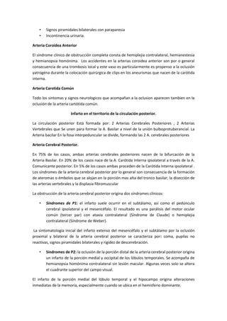 •   Signos piramidales bilaterales con paraparesia
    •   Incontinencia urinaria.

Arteria Coroidea Anterior

El síndrome clínico de obstrucción completa consta de hemiplejia contralateral, hemianestesia
y hemianopsia homónima. Los accidentes en la arterias coroidea anterior son por o general
consecuencia de una trombosis local y este vaso es particularmente es propenso a la oclusión
yatrogéna durante la colocación quirúrgica de clips en los aneurismas que nacen de la carótida
interna.

Arteria Carotida Común

Todo los sintomas y signos neurologicos que acompañan a la oclusion aparecen tambien en la
oclusión de la arteria cartótida común.

                       Infarto en el territorio de la circulación posterior.

La circulación posterior Está formada por: 2 Arterias Cerebrales Posteriores , 2 Arterias
Vertebrales que Se unen para formar la A. Basilar a nivel de la unión bulboprotuberancial. La
Arteria bacilar En la fosa interpeduncular se divide, formando las 2 A. cerebrales posteriores

Arteria Cerebral Posterior.

En 75% de los casos, ambas arterias cerebrales posteriores nacen de la bifurcación de la
Arteria Basilar. En 20% de los casos nace de la A. Carótida Interna ipsolateral a través de la A.
Comunicante posterior. En 5% de los casos ambas proceden de la Carótida Interna ipsolateral .
Los síndromes de la arteria cerebral posterior por lo general son consecuencia de la formación
de ateromas o émbolos que se alojan en la porción mas alta del tronco basilar; la disección de
las arterias vertebrales y la displasia fibromuscular

La obstrucción de la arteria cerebral posterior origina dos síndromes clínicos:

    •   Síndromes de P1: el infarto suele ocurrir en el subtálamo, así como el pedúnculo
        cerebral ipsolateral y el mesencéfalo. El resultado es una parálisis del motor ocular
        común (tercer par) con ataxia contralateral (Síndrome de Claude) o hemiplejia
        contralateral (Síndrome de Weber).

 La sintomatología inicial del infarto extenso del mesencéfalo y el subtálamo por la oclusión
proximal y bilateral de la arteria cerebral posterior se caracteriza por: coma, pupilas no
reactivas, signos piramidales bilaterales y rigidez de descerebración.

    •   Síndromes de P2: la oclusión de la porción distal de la arteria cerebral posterior origina
        un infarto de la porción medial y occipital de los lóbulos temporales. Se acompaña de
        hemianopsia homónima contralateral sin lesión macular. Algunas veces solo se altera
        el cuadrante superior del campo visual.

El infarto de la porción medial del lóbulo temporal y el hipocampo origina alteraciones
inmediatas de la memoria, especialmente cuando se ubica en el hemisferio dominante.
 