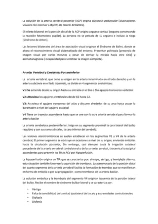 La oclusión de la arteria cerebral posterior (ACP) origina alucinosis peduncular [alucinaciones
visuales con escenas y objetos de colores brillantes].

El infarto bilateral en la porción distal de la ACP origina ceguera cortical (ceguera conservando
la reacción fotomotora pupilar). La persona no se percata de su ceguera e incluso la niega
[Síndrome de Anton].

Las lesiones bilaterales del área de asociación visual originan el Síndrome de Balint, donde se
altera el reconocimiento visual sistematizado del entorno. Presentan polinopia [presencia de
imagen visual por varios minutos a pesar de derivar la mirada hacia otro sitio] y
asimultanagnosia [ incapacidad para sintetizar la imagen completa].



Arterias Vertebral y Cerebelosa Posteroinferior

La arteria vertebral, que tiene su origen en la arteria innominada en el lado derecho y en la
arteria subclavia en el lado izquierdo, se divide en 4 segmentos anatómicos:

V1: Se extiende desde su origen hasta su entrada en el 6to o 5to agujero transverso vertebral

V2: Atraviesa los agujeros vertebrales desde C6 hasta C2.

V3: Atraviesa el agujero transverso del atlas y discurre alrededor de su arco hasta cruzar la
duramadre a nivel del agujero occipital

V4 Tiene un trayecto ascendente hasta que se une con la otra arteria vertebral para formar la
arteria basilar

La arteria cerebelosa posteroinferior, irriga en su segmento proximal la cara lateral del bulbo
raquídeo y con sus ramas distales, la cara inferior del cerebelo.

Las lesiones aterotromboticas se suelen establecer en los segmentos V1 y V4 de la arteria
cerebral, El primer segmento se obstruye en ocasiones a nivel de su origen, enviando embolias
hacia la circulación posterior, Sin embargo, casi siempre basta la irrigación colateral
procedente de la arteria vertebral contralateral o de las arterias cervical, tirocervical u occipital
ascendentes para prevenir los TIA o ACV por hipoperfusión.

La hipoperfusión origina un TIA que se caracteriza por: sincope, vértigo, y hemiplejia alterna;
esta situación también favorece la aparición de trombosis. La ateromatosis de la porción distal
del cuarto segmento de la arteria vertebral facilita la formación de trombos que se manifiestan
en forma de embolia o por su propagación ; como trombosis de la arteria basilar.

La oclusión embolica y la trombosis del segmento V4 originan isquemia de la porción lateral
del bulbo. Recibe el nombre de síndrome bulbar lateral y se caracteriza por:

    •   Vértigo
    •   Falta de sensibilidad de la mitad ipsolateral de la cara y extremidades contralaterales
    •   Diplopía
    •   Disfonía
 