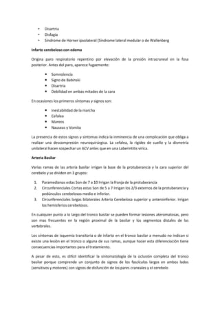 •    Disartria
      •    Disfagia
      •    Síndrome de Horner ipsolateral (Síndrome lateral medular o de Wallenberg

Infarto cerebeloso con edema

Origina paro respiratorio repentino por elevación de la presión intracraneal en la fosa
posterior. Antes del paro, aparece fugazmente:

              Somnolencia
              Signo de Babinski
              Disartria
              Debilidad en ambas mitades de la cara

En ocasiones los primeros síntomas y signos son:

              Inestabilidad de la marcha
              Cefalea
              Mareos
              Nauseas y Vomito

La presencia de estos signos y síntomas indica la inminencia de una complicación que obliga a
realizar una descompresión neuroquirúrgica. La cefalea, la rigidez de cuello y la dismetría
unilateral hacen sospechar un ACV antes que en una Laberintitis vírica.

Arteria Basilar

Varias ramas de las arteria basilar irrigan la base de la protuberancia y la cara superior del
cerebelo y se dividen en 3 grupos:

 1.       Paramedianas estas Son de 7 a 10 Irrigan la franja de la protuberancia
 2.       Circunferenciales Cortas estas Son de 5 a 7 Irrigan los 2/3 externos de la protuberancia y
          pedúnculos cerebelosos medio e inferior.
 3.       Circunferenciales largas bilaterales Arteria Cerebelosa superior y anteroinferior. Irrigan
          los hemisferios cerebelosos.

En cualquier punto a lo largo del tronco basilar se pueden formar lesiones ateromatosas, pero
son mas frecuentes en la región proximal de la basilar y los segmentos distales de las
vertebrales.

Los síntomas de isquemia transitoria o de infarto en el tronco basilar a menudo no indican si
existe una lesión en el tronco o alguna de sus ramas, aunque hacer esta diferenciación tiene
consecuencias importantes para el tratamiento.

A pesar de esto, es difícil identificar la sintomatología de la oclusión completa del tronco
basilar porque comprende un conjunto de signos de los fascículos largos en ambos lados
(sensitivos y motores) con signos de disfunción de los pares craneales y el cerebelo
 