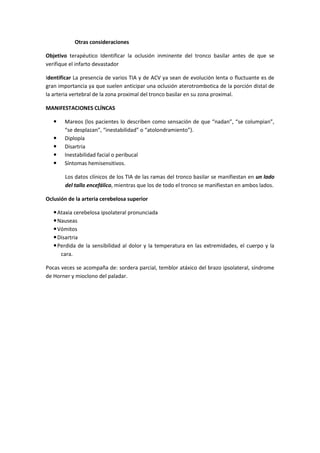 Otras consideraciones

Objetivo terapéutico Identificar la oclusión inminente del tronco basilar antes de que se
verifique el infarto devastador

Identificar La presencia de varios TIA y de ACV ya sean de evolución lenta o fluctuante es de
gran importancia ya que suelen anticipar una oclusión aterotrombotica de la porción distal de
la arteria vertebral de la zona proximal del tronco basilar en su zona proximal.

MANIFESTACIONES CLÍNCAS

      Mareos (los pacientes lo describen como sensación de que “nadan”, “se columpian”,
       “se desplazan”, “inestabilidad” o “atolondramiento”).
      Diplopía
      Disartria
      Inestabilidad facial o peribucal
      Síntomas hemisensitivos.

       Los datos clínicos de los TIA de las ramas del tronco basilar se manifiestan en un lado
       del tallo encefálico, mientras que los de todo el tronco se manifiestan en ambos lados.

Oclusión de la arteria cerebelosa superior

    Ataxia cerebelosa ipsolateral pronunciada
    Nauseas
    Vómitos
    Disartria
    Perdida de la sensibilidad al dolor y la temperatura en las extremidades, el cuerpo y la
      cara.

Pocas veces se acompaña de: sordera parcial, temblor atáxico del brazo ipsolateral, síndrome
de Horner y mioclono del paladar.
 