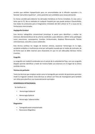 cerebro que exhiben hipoperfusión pero sin anormalidades de la difusión equivalen a la
llamada “penumbra isquémica” , estos pacientes son candidatos para revascularización.

Es menos sensible para detectar los derivados hemáticos en forma inmediata. Es mas caro y
lento que la TC, No es realizado en cualquier hospital por que puede producir Claustrofobia,
Casi todos los protocolos para el diagnostico inmediato del ACV utilizan la TC a causa de las
limitaciones mencionadas.

Angiografía Cerebral

Esta técnica radiográfica convencional constituye la pauta para identificar y mediar las
estenosis ateroescleróticas de las arterias cerebrales y para detectar y definir otras patologías
como aneurismas, vasoespasmo, trombos intraluminales, displasia fibromuscular, fistulas
arteriovenosas, vasculitis y vasos colaterales.

Esta técnica conlleva los riesgos de lesionar arterias, ocasionar hemorragia en la ingle,
accidente embolico e insuficiencia renal por nefropatía causada por el medio de contraste, de
tal forma que se debe reservar para situaciones en que no son adecuadas técnicas menos
cruentas.

Ecografía

La ecografía con modo-B combinada con el calculo de la velocidad de flujo, con una ecografía
Doppler permite identificar y medir de manera fiable una estenosis en el origen de la arteria
carótida interna.

Técnicas de perfusión

Tanto las técnicas que emplean xenón como la tomografía por emisión de positrones permiten
medir la irrigación cerebral. Estas técnicas se utilizan con fines de investigación pero también
son útiles para planificar una revascularización quirúrgica

HEMORRAGIA INTRACRANEAL

 Se clasifican en :

    •   Hemorragia Subdural

    •   Hemorragia Epidural

    •   Hemorragia Subaracnoidea

Diagnostico

    •   Tomografía axial computarizada
    •   Resonancia Magnética
 