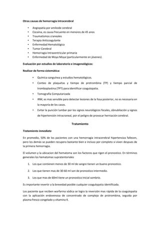 Otras causas de hemorragia intracerebral

    •   Angiopatía por amiloide cerebral
    •   Cocaína, es causa frecuente en menores de 45 anos
    •   Traumatismos craneales
    •   Terapia Anticoagulante
    •   Enfermedad Hematológica
    •   Tumor Cerebral
    •   Hemorragia Intraventricular primaria
    •   Enfermedad de Moya Moya (particularmente en jóvenes).

Evaluación por estudios de laboratorio e imagenológicos:

Realizar de forma sistemática:

        •   Química sanguínea y estudios hematológicos.
        •   Conteo de plaquetas y tiempo de protrombina (TP) y tiempo parcial de
            tromboplastina (TPT) para identificar coagulopatia.
        •   Tomografía Computarizada
        •   IRM, es mas sensible para detectar lesiones de la fosa posterior, no es necesaria en
            la mayoría de los casos.
        •   Evitar la punción lumbar por los signos neurológicos focales, obnubilación y signos
            de hipertensión intracraneal, por el peligro de provocar herniación cerebral.

                                         Tratamiento

Tratamiento inmediato

En promedio, 50% de los pacientes con una hemorragia intracerebral hipertensiva fallecen,
pero los demás se pueden recupera bastante bien e incluso por completo si viven despues de
la primera hemorragia.

El volumen y la ubicacion del hematoma son los factores que rigen el pronostico. En términos
generales los hematomas supratentoriales

    1. Los que contienen menos de 30 ml de sangre tienen un bueno pronostico.

    2. Los que tienen mas de 30-60 ml son de pronostico intermedio.

    3. Los que mas de 60ml tiene un pronostico inicial sombrio.

Es importante revertir a la brevedad posible cualquier coagulopatia identificada.

Los paciente que reciben warfarina sódica se logra la reversión mas rápida de la coagulopatia
con la aplicación endovenosa de concentrado de complejo de protrombina, seguida por
plasma fresco congelado y vitamina K.
 