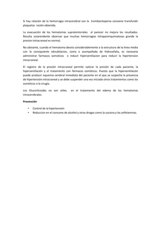 Si hay relación de la hemorragia intracerebral con la trombocitopenia conviene transfundir
plaquetas recién obtenida.

La evacuación de los hematomas supratentoriales al parecer no mejora los resultados.
Resulta sorprendente observar que muchas hemorragias intraparenquimatosas grande la
presion intracraneal es normal.

No obstante, cuando el hematoma desvia considerablemente a la estructura de la linea media
con la consiquiente obnubilacion, coma o acompañada de hidrocefalia, es necesario
administrar farmacos osmoticos e inducir hiperventilacion para reducir la hipertension
intracraneal.

El registro de la presión intracraneal permite valorar la presión de cada paciente, la
hiperventilación y el tratamiento con fármacos osmóticos. Puesto que la hiperventilación
puede producir isquemia cerebral inmediata del paciente en el que se sospecha la presencia
de hipertensión intracraneal y se debe suspender una vez iniciado otros tratamientos como los
osmóticos o la cirugía.

Los Glucorticoides no son utiles      en el tratamiento del edema de los hematomas
intracerebrales.

Prevención

   •   Control de la hipertensión
   •   Reduccion en el consumo de alcohol y otras drogas como la cocaina y las anfetaminas.
 