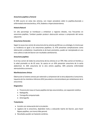 Aneurisma poplíteo y femoral

El 90% ocurre en estas dos arterias, con mayor prevalecía sobre la poplítea.Asociada a
enfermedad arterioesclerótica, HTA, Diabetes e Hipercolesterolemia.

Historia Natural

Un alto porcentaje se trombosan y embolizan a regiones distales, mas frecuentes en
aneurisma poplíteo. Tambien pueden producir obstrucción venosa o compresión del nervio
adyacente.

Aneurismas femorales

Según la causa mas común de aneurisma de las arterias periféricas y su etiología, lo mismo que
su incidencia es igual a los aneurismas poplíteos. EL 47% presentan complicaciones como
obstrucción y embolismo. Usualmente es de buen pronostico, puede ser reemplazada en una
vena safena o tubo de Dacron con resultados satisfactorios.

Aneurisma poplíteo

Es el mas común de todos los aneurismas de las arterias en un 70%. Mas común en hombre, y
la edad promedio es de 65 anos. Se asocia en un 43% presentan aneurisma de la aorta
abdominal. EL 36% aneurisma de la otra arteria poplítea, 30% presenta enfermedad
aterosclerótica coronaria.

Manifestaciones clínicas

Obstrucción al sistema venoso por extensión y compresion de la vena adyacente al aneurisma.
Isquemia de los miembros inferiores 65% (secundaria a microtrombosis por embolizacion de la
aneurisma)

Diagnostico

       Presencia de masa en hueco poplíteo de tipo aneurismático, con expansión sistólica.
       Radiografía.
       Tomografía computarizada
       Arteriografía

Tratamiento

    Escisión con restauración de la circulación.
    Ligadura de la aneurisma, dejándolo insitu y colocando injerto de Dacron, para hacer
    Bypass poplíteo, con tronco tibio peroné.
    Resultados pueden ser bastante sombríos.
 
