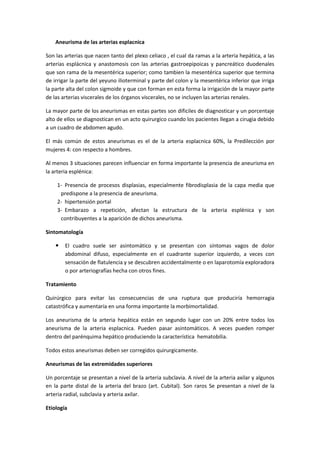 Aneurisma de las arterias esplacnica

Son las arterias que nacen tanto del plexo celiaco , el cual da ramas a la arteria hepática, a las
arterias esplácnica y anastomosis con las arterias gastroepipoicas y pancreático duodenales
que son rama de la mesentérica superior; como tambien la mesentérica superior que termina
de irrigar la parte del yeyuno ilioterminal y parte del colon y la mesentérica inferior que irriga
la parte alta del colon sigmoide y que con forman en esta forma la irrigación de la mayor parte
de las arterias viscerales de los órganos viscerales, no se incluyen las arterias renales.

La mayor parte de los aneurismas en estas partes son dificiles de diagnosticar y un porcentaje
alto de ellos se diagnostican en un acto quirurgico cuando los pacientes llegan a cirugia debido
a un cuadro de abdomen agudo.

El más común de estos aneurismas es el de la arteria esplacnica 60%, la Predilección por
mujeres 4: con respecto a hombres.

Al menos 3 situaciones parecen influenciar en forma importante la presencia de aneurisma en
la arteria esplénica:

    1- Presencia de procesos displasias, especialmente fibrodisplasia de la capa media que
     predispone a la presencia de aneurisma.
    2- hipertensión portal
    3- Embarazo a repetición, afectan la estructura de la arteria esplénica y son
     contribuyentes a la aparición de dichos aneurisma.

Sintomatología

       El cuadro suele ser asintomático y se presentan con síntomas vagos de dolor
        abdominal difuso, especialmente en el cuadrante superior izquierdo, a veces con
        sensación de flatulencia y se descubren accidentalmente o en laparotomía exploradora
        o por arteriografías hecha con otros fines.

Tratamiento

Quirúrgico para evitar las consecuencias de una ruptura que produciría hemorragia
catastrófica y aumentaría en una forma importante la morbimortalidad.

Los aneurisma de la arteria hepática están en segundo lugar con un 20% entre todos los
aneurisma de la arteria esplacnica. Pueden pasar asintomáticos. A veces pueden romper
dentro del parénquima hepático produciendo la característica hematobilia.

Todos estos aneurismas deben ser corregidos quirurgicamente.

Aneurismas de las extremidades superiores

Un porcentaje se presentan a nivel de la arteria subclavia. A nivel de la arteria axilar y algunos
en la parte distal de la arteria del brazo (art. Cubital). Son raros Se presentan a nivel de la
arteria radial, subclavia y arteria axilar.

Etiología
 