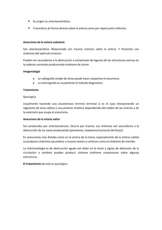    Su origen es arterioesclerótico.

       Traumático de forma directa sobre la arteria como por repercusión indirecta.



Aneurisma de la arteria subclavia

Son ateroesclerótico. Relacionado con trauma crónicos sobre la arteria. Y Pacientes con
síndrome del opérculo torácico.

Pueden ser secundarios a la obstrucción o compresion de lagunas de las estructuras vecinas en
la cadenas cervicales produciendo síndrome de Jorner.

Imagenologia

             La radiografía simple de tórax puede hacer sospechar el aneurisma.
             La arteriografía es usualmente el método diagnostico.

Tratamiento

Quirúrgico

Usualmente haciendo una anastomosis termino terminal si es el caso interponiendo un
segmento de vena safena o una protesis sintética dependiendo del calibre de las arterias y de
la extensión que ocupa el aneurisma.

Aneurisma de la arteria axilar

Son producidos por arterioesclerosis. Ocurre por trauma. Los síntomas son secundarios a la
obstrucción de los vasos produciendo (parestesia, impotencia funcional del brazo)

En aneurismas mas distales como en la arteria de la mano, especialmente de la arteria cubital
se producen síndrome secundario a trauma severo y continuo como el síndrome de martillo.

La sintomatología es de obstrucción aguda con dolor en la mano y signos de alteración de la
circulación o tambien pueden producir síntoma síndrome compresivos sobre algunas
estructuras.

El tratamiento de esto es quirúrgico.
 