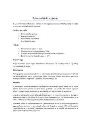 Enfermedad de takayasu.

Es una enfermedad inflamatoria crónica, de etiología desconocida donde hay compromiso de
la aorta, sus ramas y la arteria pulmonar.

Nombres que recibe

           •   Enfermedad sin pulsos
           •   Coartación invertida
           •   Síndrome del arco aórtico
           •   Arteritis de takayasu

Historia

           •   Primer reporte adams en 1827
           •   Manifestaciones oculares takayasu 1908
           •   Ausencia de pulso en miembros superiores orischi y kagoshima
           •   Denominada arteritis de takayasu en 1954.

Epidemiologia

Mayor incidencia es en Japón, dePredominio en mujeres 4:1, Mas frecuente en segunda y
tercera década de la vida.

Etiopatogenia

No hay agente causal demostrado, Se ha relacionado con el bacilo tuberculoso en un 60%. Se
ha relacionado con artritis reumatoidea, fiebre reumática y lupus eritematoso sistémico,
esclerosis sistémica progresiva, Espondilitis anquilosante y LUES.

Patologia

El compromiso arterial es de tipo focal y afecta las arterias elásticas mas grande (aorta, y 50%
arterias pulmonares, arterias subclavia iliacas y renales. Las paredes del vaso se engrosan
difuso e irregular dando apariencia de corteza de árbol, hay formación de aneurisma.

La aorta se adelgaza formando la llamada cola de ratón y se encuentran trombo en los lugares
de estenosis. Destrucción difusa de los tejidos musculares y elásticos, con engrosamiento de la
intima.Infiltrado de linfocitos y células plasmática abarca a la vasa vasorum.

En la fase aguda se encuentran reacción granulomatosa la cual se caracteriza por células
gigantes frecuentemente en la media y la adventicia. Después se produce infiltrado fibroblasto
como proceso de cicatrización cayendo en engrosamiento de la pared y acortamiento de la
arteria y dilatación de anillos valvulares.
 