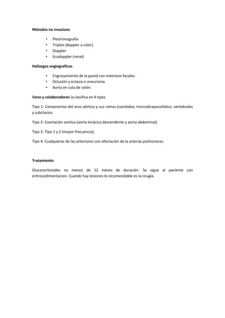 Métodos no invasivos

        •   Plestrimografia
        •   Triplex (doppler a color)
        •   Doppler
        •   Ecodoppler (renal)

Hallazgos angiograficos

        •   Engrosamiento de la pared con estenosis focales.
        •   Oclusión y ectasia o aneurisma.
        •   Aorta en cola de ratón.

Veno y colaboradores la clasifica en 4 tipos

Tipo 1: Compromiso del arco aórtico y sus ramas (carotidea, troncobraquicefalico, vertebrales
y subclavios.

Tipo 2: Coartación aortica (aorta torácica descendente y aorta abdominal).

Tipo 3: Tipo 1 y 2 (mayor frecuencia).

Tipo 4: Cualquieras de las anteriores con afectación de la arterias pulmonares.



Tratamiento

Glucocorticoides no menos de 12 meses de duración. Se sigue al paciente con
eritrocedimentacion. Cuando hay lesiones lo recomendable es la cirugía.
 