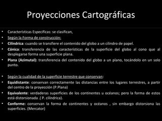 Proyecciones Cartográficas
• Características Especificas: se clasifican,
• Según la Forma de construcción:
• Cilíndrica: cuando se transfiere el contenido del globo a un cilindro de papel.
• Cónica: transferencia de las características de la superficie del globo al cono que al
desplegarse forma una superficie plana.
• Plana (Azimutal): transferencia del contenido del globo a un plano, tocándolo en un solo
punto.
• Según la cualidad de la superficie terrestre que conservan:
• Equidistante: conservan correctamente las distancias entre los lugares terrestres, a partir
del centro de la proyección (P.Plana)
• Equivalente: verdaderas superficies de los continentes u océanos; pero la forma de estos
está distorsionada .( P. cilíndrica).
• Conforme: conservan la forma de continentes y océanos , sin embargo distorsiona las
superficies. (Mercator)
 