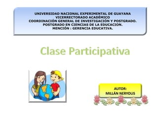 UNIVERSIDAD NACIONAL EXPERIMENTAL DE GUAYANAVICERRECTORADO ACADÉMICOCOORDINACIÓN GENERAL DE INVESTIGACIÓN Y POSTGRADO. POSTGRADO EN CIENCIAS DE LA EDUCACION.MENCIÓN : GERENCIA EDUCATIVA. Clase Participativa AUTOR: MILLÁN NERYOLIS 