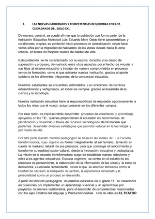 I. LAS NUEVAS HABILIDADES Y COMPETENCIAS REQUERIDAS POR LOS
CIUDADANOS DEL SIGLO XXI.
De manera general, se puede afirmar que la población que forma parte de la
Institución Educativa Municipal Luis Eduardo Mora Osejo tiene características y
condiciones propias, su población inicio procesos de consolidación desde hace
varios años por la migración de habitantes de las zonas rurales hacia la zona
urbana, en busca de mejores niveles de calidad de vida.
Esta población se ha caracterizado por su espíritu de lucha y su deseo de
superación y progreso, demostrado entre otros aspectos por el hecho de vincular a
sus hijos al sistema educativo y trabajar de manera comprometida en procesos
serios de formación, como el que adelanta nuestra institución, gracias al aporte
solidario de los diferentes integrantes de la comunidad educativa.
Nuestros estudiantes se encuentran enfrentados a un sinnúmero de cambios
extraordinarios y vertiginosos, en todos los campos, gracias al desarrollo de la
ciencia y la tecnología.
Nuestra institución educativa tiene la responsabilidad de responder oportunamente a
todos los retos que el mundo actual presenta en los diferentes campos.
Por esta razón es imprescindible desarrollar procesos de enseñanza y aprendizaje,
apoyados en las TIC, quienes proporcionan al educador las herramientas de
planificación y desarrollo a través de recursos tecnológicos de tal manera que
podamos desarrollar diversas estrategias que permitan educar en la tecnología y
por medio de ella.
Por otra parte nuestro modelo pedagógico se basa en las teorías de: La Escuela
transformadora, cuyo objetivo es formar integralmente al ser humano, teniendo en
cuenta la madurez natural de sus procesos, para que construya el conocimiento y
transforme su realidad socio- cultural, desde la innovación educativa y pedagógica.
La misión de la escuela transformadora surge de establecer nuevas relaciones y
roles a los agentes educativos. Escuela cognitiva, se centra en el estudio de los
procesos de pensamiento, la elaboración de la información de las ideas y la toma de
decisiones. La escuela humanizante desde la que se abordan temáticas como la
libertad de decisión, la búsqueda de sentido, la experiencia inmediata y la
personalidad como un proceso en desarrollo.
A partir del modelo pedagógico, mi práctica educativa en el grado 11, se caracteriza
en ocasiones por implementar un aprendizaje vivencial y un aprendizaje por
proyectos de manera colaborativa, para el desarrollo de competencias relacionadas
con los ejes Estética del lenguaje y Producción textual. Uno de ellos es EL TEATRO
 