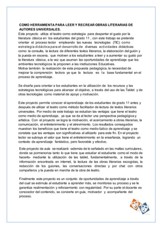 COMO HERRAMIENTA PARA LEER Y RECREAR OBRAS LITERARIAS DE
AUTORES UNIVERSALES.
Este proyecto utiliza el teatro como estrategia para despertar el gusto por la
literatura clásica en los estudiantes del grado 11 , con este trabajo se pretende
orientar el proceso lector empleando las nuevas tecnologías (TIC) como
estrategia didáctica para el desarrollo de diversas actividades didácticas
como: la consulta, la lectura de diferentes textos literarios, la elaboración del guión y
la puesta en escena, que motiven a los estudiantes a leer y a aumentar su gusto por
la literatura clásica, a la vez que asuman las oportunidades de aprendizaje que los
ambientes tecnológicos le proponen a las instituciones Educativas.
Motiva también la realización de esta propuesta pedagógica, la necesidad de
mejorar la comprensión lectora ya que la lectura es l a base fundamental en el
proceso de aprendizaje.
Se diseña para orientar a los estudiantes en la utilización de los recursos y las
estrategias tecnológicas para alcanzar el objetivo, a través del uso de las Tablet y de
otras tecnologías como material de apoyo y motivación.
Este proyecto permite conocer el aprendizaje de los estudiantes de grado 11 antes y
después de utilizar el teatro como método facilitador de lectura de textos literarios
universales. Por medio de este trabajo se estudian las ventajas que tiene el teatro
como medio de aprendizaje, ya que se da al lector una perspectiva pedagógica y
artística. Con el proyecto se logra la motivación, el acercamiento a obras literarias, la
comunicación, el entretenimiento y el atrevimiento. Los resultados conseguidos
muestran los beneficios que tiene el teatro como medio lúdico de aprendizaje y se
constata que las ventajas son significativas al utilizarlo para este fin. En el proyecto
lector se subraya el valor que tiene el entretenimiento en la enseñanza, logrando un
contexto de aprendizaje fantástico, pero favorable y efectivo.
Este proyecto de aula se realizará -además de lo señalado en las mallas curriculares,
donde se pormenoriza tanto lo que tiene que estudiar el estudiante como el modo de
hacerlo- mediante la utilización de las tablet, fundamentalmente, a través de la
información encontrada en internet, la lectura de las obras literarias escogidas, la
redacción de los guiones, las conversaciones directas y por chat con otros
compañeros y la puesta en marcha de la obra de teatro.
Finalmente este proyecto es un conjunto de oportunidades de aprendizaje a través
del cual se estimula al estudiante a aprender más, se monitorea su proceso y se le
garantiza realimentación y reforzamiento con regularidad. Por su parte el docente es
conocedor del contenido, se convierte en guía, motivador y acompañante del
proceso.
 